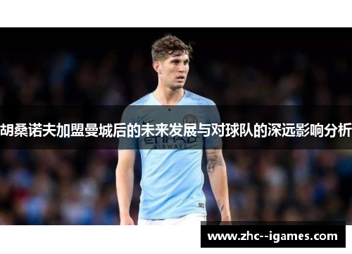 胡桑诺夫加盟曼城后的未来发展与对球队的深远影响分析