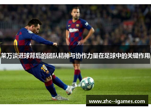 莱万谈进球背后的团队精神与协作力量在足球中的关键作用