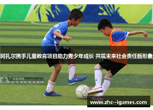 阿扎尔携手儿童教育项目助力青少年成长 共筑未来社会责任新形象