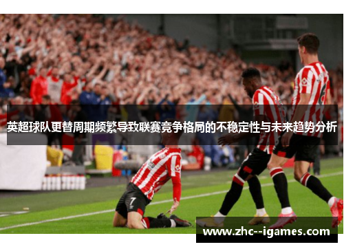 英超球队更替周期频繁导致联赛竞争格局的不稳定性与未来趋势分析 英超球队更替周期频繁导致联赛竞争格局的不稳定性与未来趋势分析