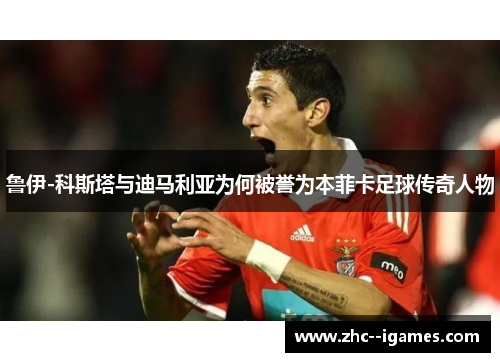 鲁伊-科斯塔与迪马利亚为何被誉为本菲卡足球传奇人物