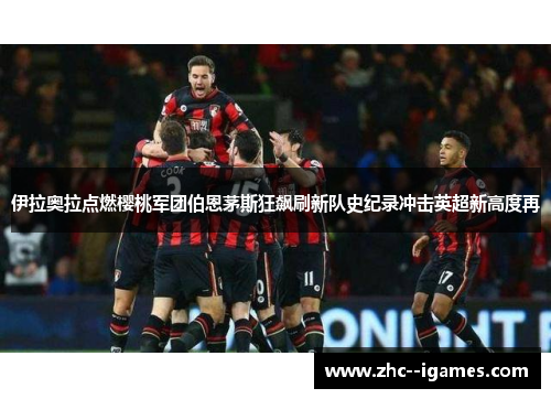 伊拉奥拉点燃樱桃军团伯恩茅斯狂飙刷新队史纪录冲击英超新高度再